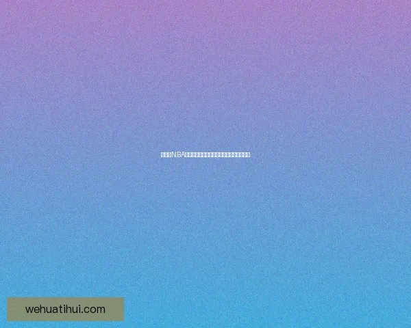 华体会NBA最新赛季精彩赛事回顾与球员表现深度解析